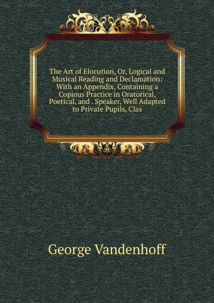 Обложка книги The Art of Elocution, Or, Logical and Musical Reading and Declamation: With an Appendix, Containing a Copious Practice in Oratorical, Poetical, and . Speaker, Well Adapted to Private Pupils, Clas, George Vandenhoff