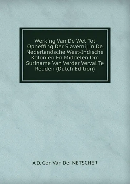 Обложка книги Werking Van De Wet Tot Opheffing Der Slavernij in De Nederlandsche West-Indische Kolonien En Middelen Om Suriname Van Verder Verval Te Redden (Dutch Edition), A D. Gon Van Der NETSCHER