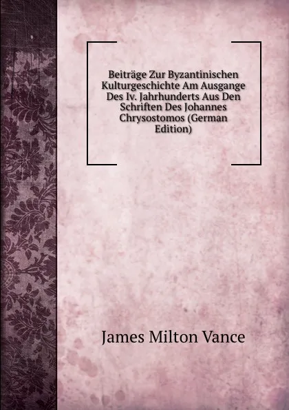 Обложка книги Beitrage Zur Byzantinischen Kulturgeschichte Am Ausgange Des Iv. Jahrhunderts Aus Den Schriften Des Johannes Chrysostomos (German Edition), James Milton Vance