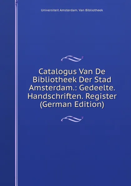 Обложка книги Catalogus Van De Bibliotheek Der Stad Amsterdam.: Gedeelte. Handschriften. Register (German Edition), Universiteit Amsterdam. Van Bibliotheek