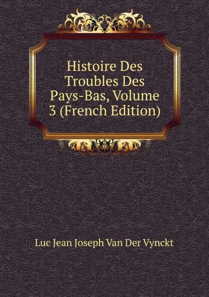 Обложка книги Histoire Des Troubles Des Pays-Bas, Volume 3 (French Edition), Luc Jean Joseph van der Vynckt
