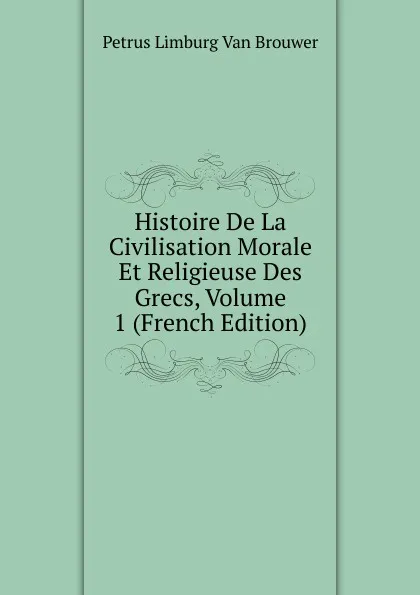 Обложка книги Histoire De La Civilisation Morale Et Religieuse Des Grecs, Volume 1 (French Edition), Petrus Limburg Van Brouwer