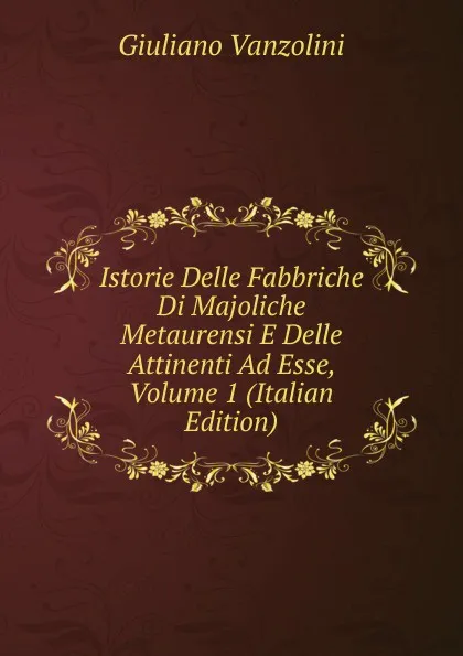 Обложка книги Istorie Delle Fabbriche Di Majoliche Metaurensi E Delle Attinenti Ad Esse, Volume 1 (Italian Edition), Giuliano Vanzolini