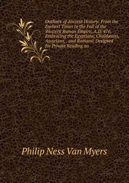 Обложка книги Outlines of Ancient History: From the Earliest Times to the Fall of the Western Roman Empire, A.D. 476, Embracing the Egyptians, Chaldaeans, Assyrians, . and Romans; Designed for Private Reading an, Philip Ness Van Myers