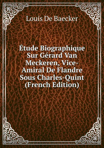 Обложка книги Etude Biographique Sur Gerard Van Meckeren, Vice-Amiral De Flandre Sous Charles-Quint (French Edition), Louis de Baecker