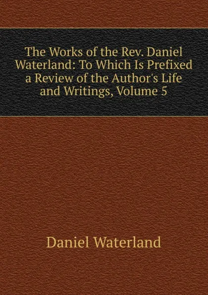 Обложка книги The Works of the Rev. Daniel Waterland: To Which Is Prefixed a Review of the Author.s Life and Writings, Volume 5, Daniel Waterland