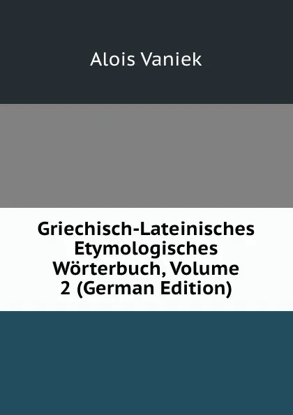 Обложка книги Griechisch-Lateinisches Etymologisches Worterbuch, Volume 2 (German Edition), Alois Vaniek