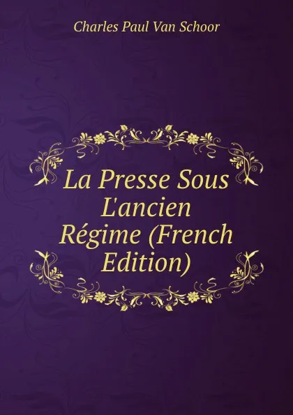 Обложка книги La Presse Sous L.ancien Regime (French Edition), Charles Paul van Schoor