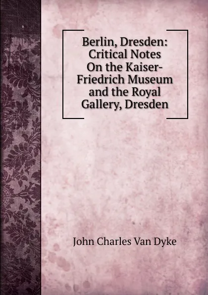 Обложка книги Berlin, Dresden: Critical Notes On the Kaiser-Friedrich Museum and the Royal Gallery, Dresden, John Charles van Dyke