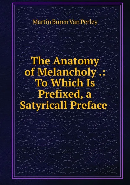 Обложка книги The Anatomy of Melancholy .: To Which Is Prefixed, a Satyricall Preface ., Martin Buren Van Perley