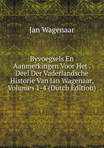 Обложка книги Byvoegsels En Aanmerkingen Voor Het . Deel Der Vaderlandsche Historie Van Jan Wagenaar, Volumes 1-4 (Dutch Edition), Jan Wagenaar