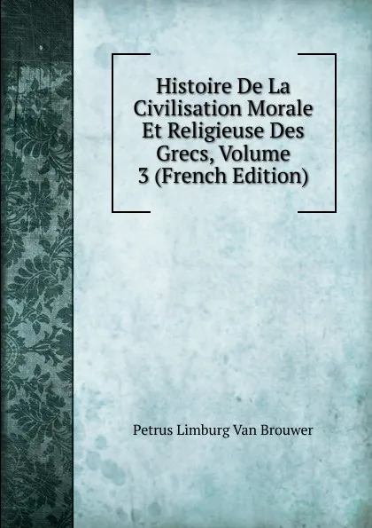 Обложка книги Histoire De La Civilisation Morale Et Religieuse Des Grecs, Volume 3 (French Edition), Petrus Limburg Van Brouwer