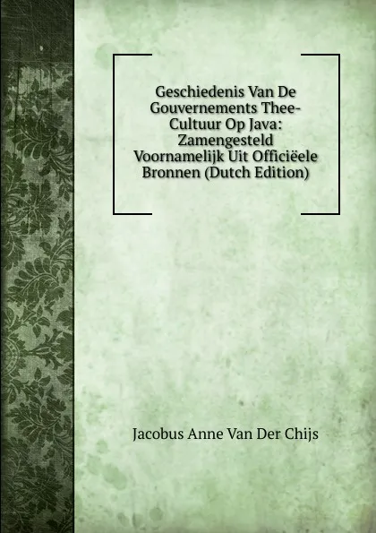 Обложка книги Geschiedenis Van De Gouvernements Thee-Cultuur Op Java: Zamengesteld Voornamelijk Uit Officieele Bronnen (Dutch Edition), Jacobus Anne van der Chijs