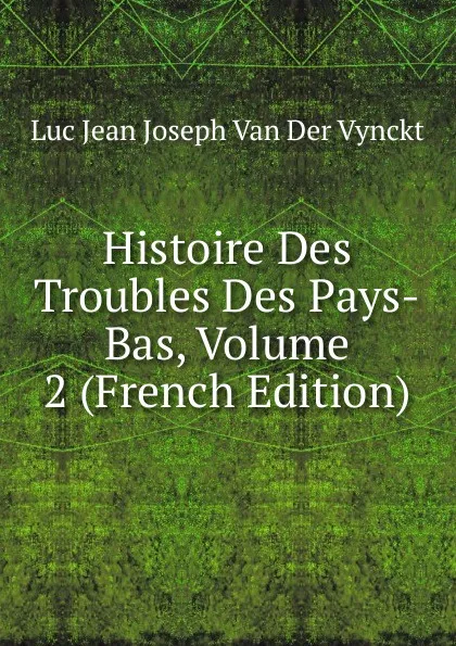 Обложка книги Histoire Des Troubles Des Pays-Bas, Volume 2 (French Edition), Luc Jean Joseph van der Vynckt