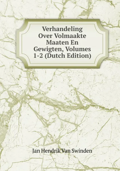 Обложка книги Verhandeling Over Volmaakte Maaten En Gewigten, Volumes 1-2 (Dutch Edition), Jan Hendrik van Swinden