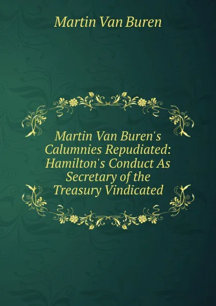 Обложка книги Martin Van Buren.s Calumnies Repudiated: Hamilton.s Conduct As Secretary of the Treasury Vindicated, Martin van Buren