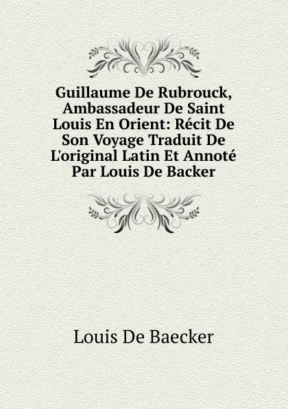 Обложка книги Guillaume De Rubrouck, Ambassadeur De Saint Louis En Orient: Recit De Son Voyage Traduit De L.original Latin Et Annote Par Louis De Backer, Louis de Baecker