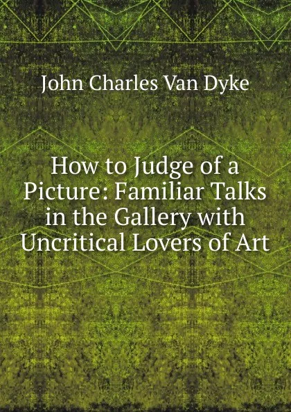 Обложка книги How to Judge of a Picture: Familiar Talks in the Gallery with Uncritical Lovers of Art, John Charles van Dyke