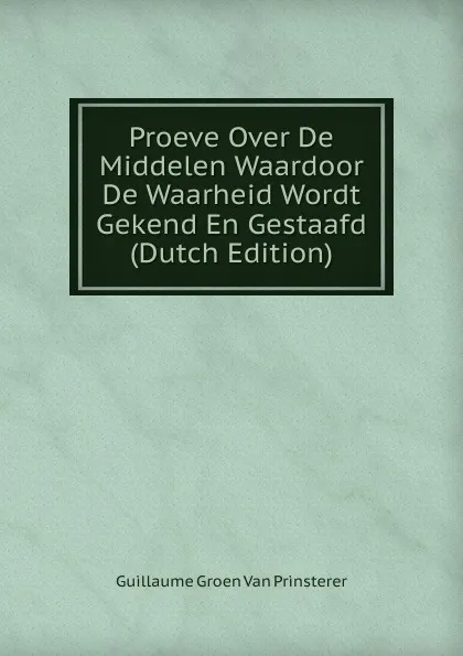 Обложка книги Proeve Over De Middelen Waardoor De Waarheid Wordt Gekend En Gestaafd (Dutch Edition), Guillaume Groen van Prinsterer