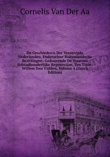 Обложка книги De Geschiedenis Der Vereenigde Nederlanden, Enderzelver Buitenlandsche Bezittingen: Geduurende De Staatsen Erfstadhouderlijke Regeerwijze, Ten Tijde . Willem Den Vijfden, Volume 4 (Dutch Edition), Cornelis van Der Aa