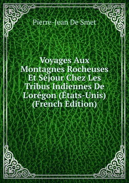 Обложка книги Voyages Aux Montagnes Rocheuses Et Sejour Chez Les Tribus Indiennes De L.oregon (Etats-Unis) (French Edition), Pierre-Jean de Smet