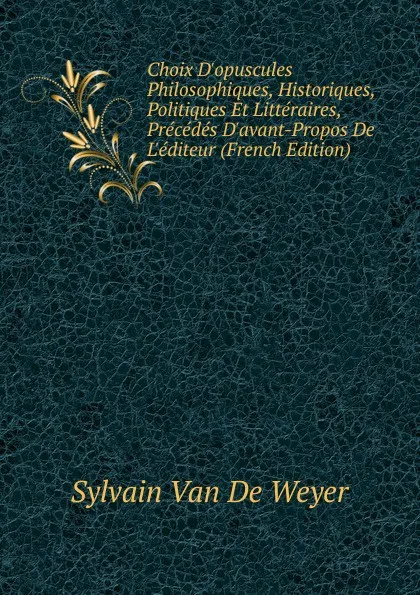 Обложка книги Choix D.opuscules Philosophiques, Historiques, Politiques Et Litteraires, Precedes D.avant-Propos De L.editeur (French Edition), Sylvain Van de Weyer