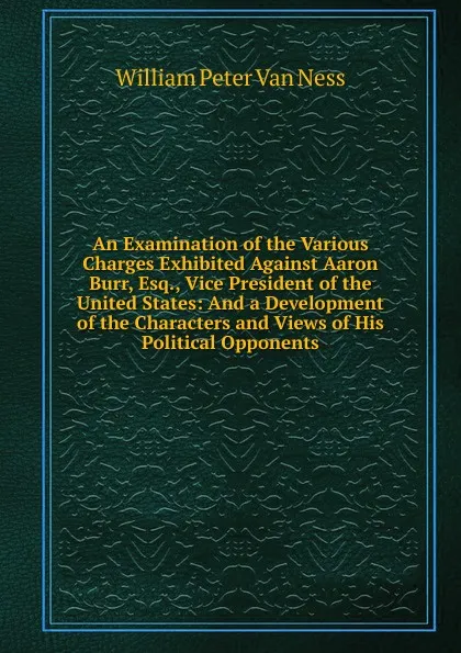 Обложка книги An Examination of the Various Charges Exhibited Against Aaron Burr, Esq., Vice President of the United States: And a Development of the Characters and Views of His Political Opponents, William Peter van Ness