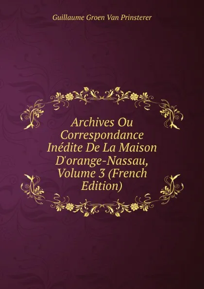 Обложка книги Archives Ou Correspondance Inedite De La Maison D.orange-Nassau, Volume 3 (French Edition), Guillaume Groen van Prinsterer