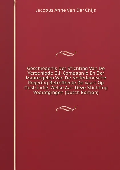 Обложка книги Geschiedenis Der Stichting Van De Vereenigde O.I. Compagnie En Der Maatregelen Van De Nederlandsche Regering Betreffende De Vaart Op Oost-Indie, Welke Aan Deze Stichting Voorafgingen (Dutch Edition), Jacobus Anne van der Chijs