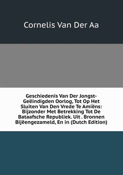 Обложка книги Geschiedenis Van Der Jongst-Geeindigden Oorlog, Tot Op Het Sluiten Van Den Vrede Te Amiens: Bijzonder Met Betrekking Tot De Bataafsche Republiek. Uit . Bronnen Bijeengezameld, En in (Dutch Edition), Cornelis van Der Aa