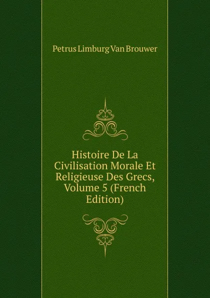 Обложка книги Histoire De La Civilisation Morale Et Religieuse Des Grecs, Volume 5 (French Edition), Petrus Limburg Van Brouwer