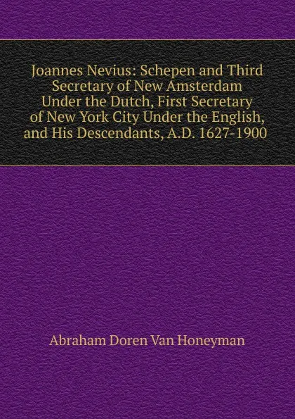 Обложка книги Joannes Nevius: Schepen and Third Secretary of New Amsterdam Under the Dutch, First Secretary of New York City Under the English, and His Descendants, A.D. 1627-1900 ., Abraham Doren Van Honeyman