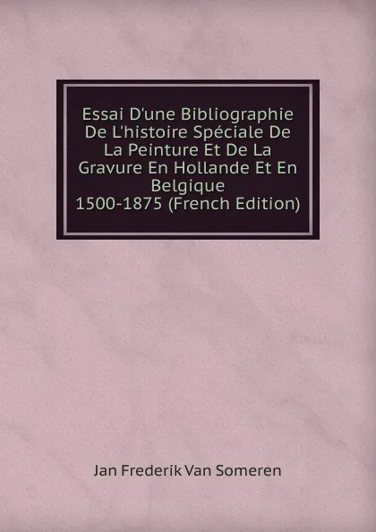 Обложка книги Essai D.une Bibliographie De L.histoire Speciale De La Peinture Et De La Gravure En Hollande Et En Belgique 1500-1875 (French Edition), Jan Frederik van Someren