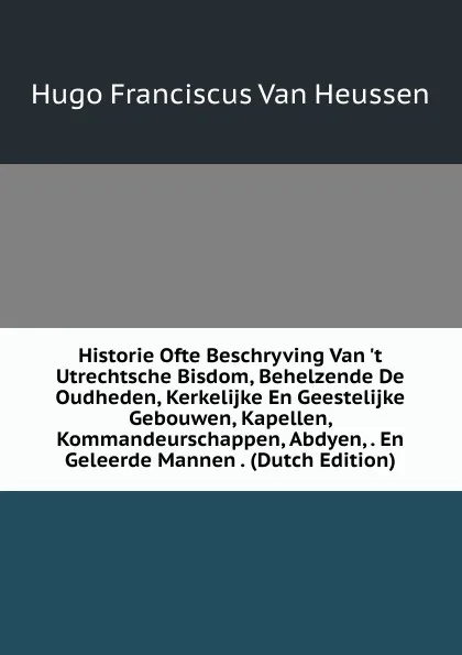 Обложка книги Historie Ofte Beschryving Van .t Utrechtsche Bisdom, Behelzende De Oudheden, Kerkelijke En Geestelijke Gebouwen, Kapellen, Kommandeurschappen, Abdyen, . En Geleerde Mannen . (Dutch Edition), Hugo Franciscus van Heussen