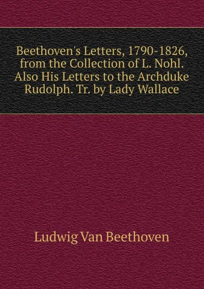Обложка книги Beethoven.s Letters, 1790-1826, from the Collection of L. Nohl. Also His Letters to the Archduke Rudolph. Tr. by Lady Wallace, Ludwig van Beethoven