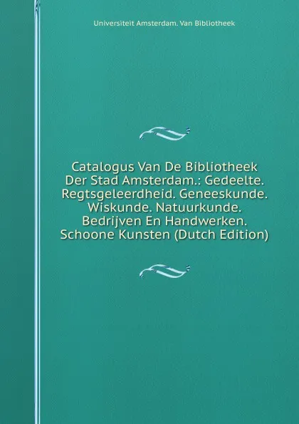 Обложка книги Catalogus Van De Bibliotheek Der Stad Amsterdam.: Gedeelte. Regtsgeleerdheid. Geneeskunde. Wiskunde. Natuurkunde. Bedrijven En Handwerken. Schoone Kunsten (Dutch Edition), Universiteit Amsterdam. Van Bibliotheek