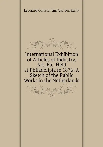 Обложка книги International Exhibition of Articles of Industry, Art, Etc. Held at Philadelipia in 1876: A Sketch of the Public Works in the Netherlands, Leonard Constantijn Van Kerkwijk