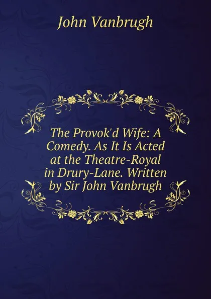 Обложка книги The Provok.d Wife: A Comedy. As It Is Acted at the Theatre-Royal in Drury-Lane. Written by Sir John Vanbrugh, John Vanbrugh