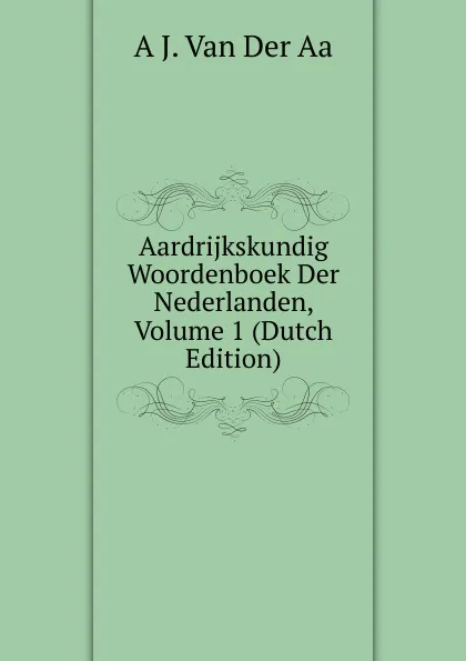 Обложка книги Aardrijkskundig Woordenboek Der Nederlanden, Volume 1 (Dutch Edition), A J. Van Der Aa