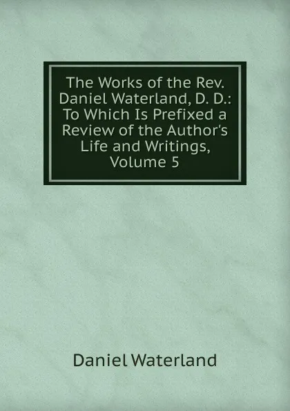 Обложка книги The Works of the Rev. Daniel Waterland, D. D.: To Which Is Prefixed a Review of the Author.s Life and Writings, Volume 5, Daniel Waterland