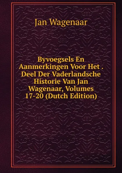 Обложка книги Byvoegsels En Aanmerkingen Voor Het . Deel Der Vaderlandsche Historie Van Jan Wagenaar, Volumes 17-20 (Dutch Edition), Jan Wagenaar