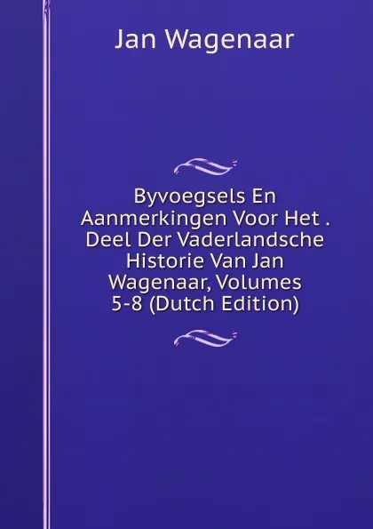 Обложка книги Byvoegsels En Aanmerkingen Voor Het . Deel Der Vaderlandsche Historie Van Jan Wagenaar, Volumes 5-8 (Dutch Edition), Jan Wagenaar