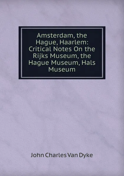 Обложка книги Amsterdam, the Hague, Haarlem: Critical Notes On the Rijks Museum, the Hague Museum, Hals Museum, John Charles van Dyke