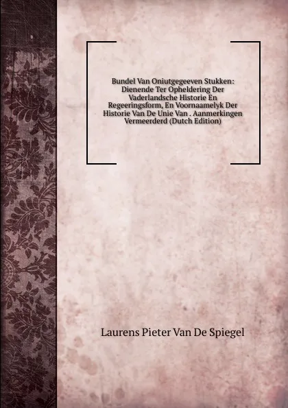 Обложка книги Bundel Van Oniutgegeeven Stukken: Dienende Ter Opheldering Der Vaderlandsche Historie En Regeeringsform, En Voornaamelyk Der Historie Van De Unie Van . Aanmerkingen Vermeerderd (Dutch Edition), Laurens Pieter van de Spiegel