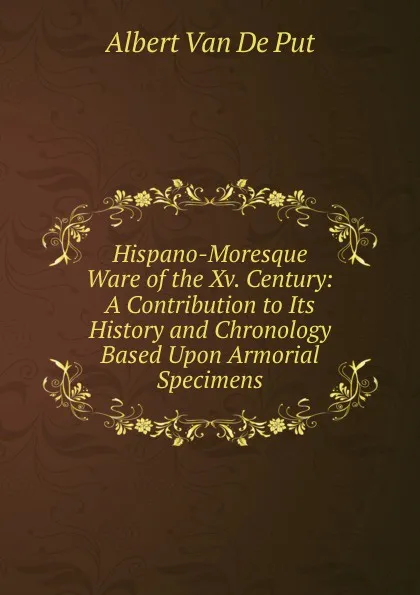 Обложка книги Hispano-Moresque Ware of the Xv. Century: A Contribution to Its History and Chronology Based Upon Armorial Specimens, Albert van de Put