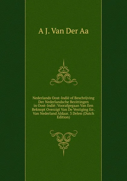 Обложка книги Nederlands Oost-Indie of Beschrijving Der Nederlandsche Bezittingen in Oost-Indie: Voorafgegaan Van Een Beknopt Overzigt Van De Vestiging En . Van Nederland Aldaar. 3 Delen (Dutch Edition), A J. Van Der Aa