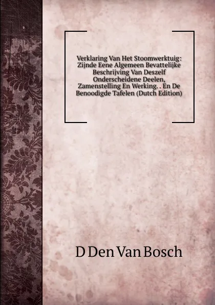 Обложка книги Verklaring Van Het Stoomwerktuig: Zijnde Eene Algemeen Bevattelijke Beschrijving Van Deszelf Onderscheidene Deelen, Zamenstelling En Werking. . En De Benoodigde Tafelen (Dutch Edition), D Den Van Bosch