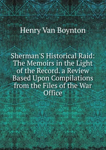 Обложка книги Sherman.S Historical Raid: The Memoirs in the Light of the Record. a Review Based Upon Compilations from the Files of the War Office, Henry Van Boynton