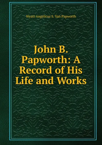 Обложка книги John B. Papworth: A Record of His Life and Works, Wyatt Angelicus S. Van Papworth