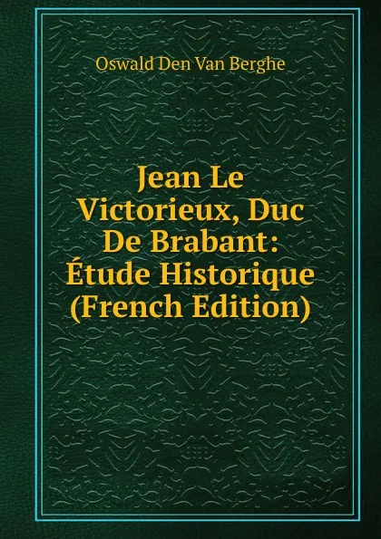 Обложка книги Jean Le Victorieux, Duc De Brabant: Etude Historique (French Edition), Oswald Den Van Berghe